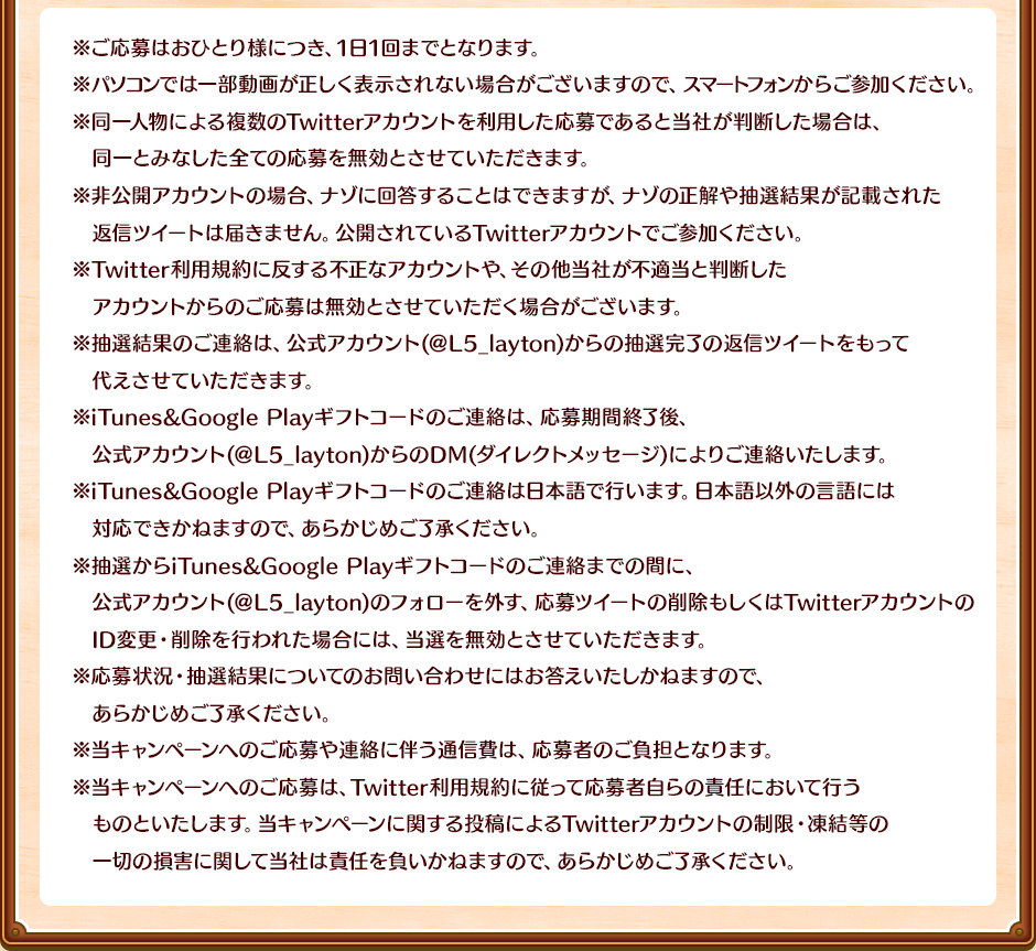 ※ご応募はおひとり様につき、1日1回までとなります。※パソコンでは一部動画が正しく表示されない場合がございますので、スマートフォンからご参加ください。※同一人物による複数のTwitterアカウントを利用した応募であると当社が判断した場合は、同一とみなした全ての応募を無効とさせていただきます。※非公開アカウントの場合、ナゾに回答することはできますが、ナゾの正解や抽選結果が記載された返信ツイートは届きません 。公開されているTwitterアカウントでご参加ください。※Twitter利用規約に反する不正なアカウントや、その他当社が不適当と判断したアカウントからのご応募は無効とさせていただく場合がございます。※抽選結果のご連絡は、公式アカウント(＠L5_layton)からの抽選完了の返信ツイートをもって代えさせていただきます。※当選内容の詳細は、公式アカウント(＠L5_layton)からのDM(ダイレクトメッセージ)によりご連絡いたします。※当選時のご連絡は日本語で行います。日本語以外の言語には対応はできかねますので、あらかじめご了承ください。※抽選から当選連絡までの間に、公式アカウント(＠L5_layton)のフォローを外す、応募ツイートの削除もしくはTwitterアカウントのID変更・削除を行われた場合には、当選を無効とさせていただきます。※応募状況・抽選結果についてのお問い合わせにはお答えいたしかねますので、あらかじめご了承ください。※当キャンペーンへのご応募や連絡に伴う通信費は、応募者のご負担となります。※当キャンペーンへのご応募は、Twitter利用規約に従って応募者自らの責任において行うものといたします。当キャンペーンに関する投稿によるTwitterアカウントの制限・凍結等の一切の損害に関して当社は責任を負いかねますので、あらかじめご了承ください。