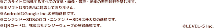 ※このサイトに掲載するすべての文章・画像・音声・動画の無断転載を禁じます。※本ソフトは3D表示に対応しておりません。※AndroidはGoogle Inc.の登録商標です。※ニンテンドー3DSのロゴ・ニンテンドー3DSは任天堂の商標です。※QRコードは、株式会社デンソーウェーブの登録商標です。/©LEVEL-5 Inc.