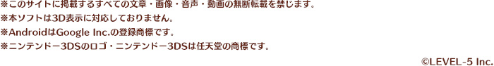 ※このサイトに掲載するすべての文章・画像・音声・動画の無断転載を禁じます。※本ソフトは3D表示に対応しておりません。※AndroidはGoogle Inc.の登録商標です。※ニンテンドー3DSのロゴ・ニンテンドー3DSは任天堂の商標です。※QRコードは、株式会社デンソーウェーブの登録商標です。/©LEVEL-5 Inc.