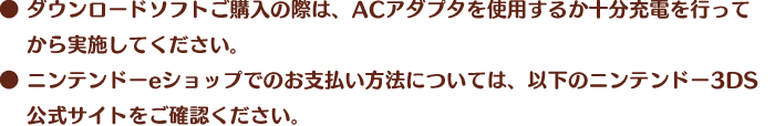 ● ダウンロードソフトご購入の際は、ACアダプタを使用するか十分充電を行ってから実施してください。● ニンテンドーeショップでのお支払い方法については、以下のニンテンドー3DS公式サイトをご確認ください。