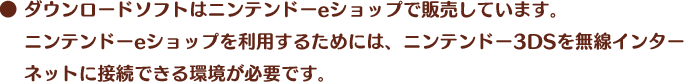 ● ダウンロードソフトはニンテンドーeショップで販売しています。ニンテンドーeショップを利用するためには、ニンテンドー3DSを無線インターネットに接続できる環境が必要です。