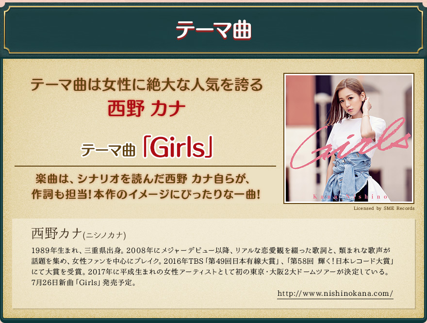 テーマ曲/テーマ曲は女性に絶大な人気を誇る 西野 カナ/テーマ曲「Girls」/楽曲は、シナリオを読んだ西野 カナ自らが、作詞も担当!本作のイメージにぴったりな一曲!/西野カナ(ニシノカナ)1989年生まれ、三重県出身。2008年にメジャーデビュー以降、リアルな恋愛観を綴った歌詞と、類まれな歌声が話題を集め、女性ファンを中心にブレイク。2016年TBS「第49回日本有線大賞」、「第58回 輝く！日本レコード大賞」にて大賞を受賞。2017年に平成生まれの女性アーティストとして初の東京・大阪2大ドームツアーが決定している。7月26日新曲「Girls」発売予定。/http://www.nishinokana.com/