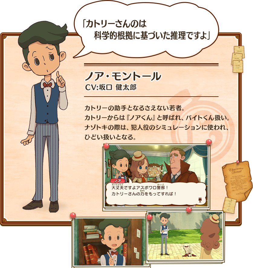 「カトリーさんのは科学的根拠に基づいた推理ですよ」　ノア・モントール　CV:坂口 健太郎　カトリーの助手となるさえない若者。カトリーからは『ノアくん』と呼ばれ、バイトくん扱い。ナゾトキの際は、犯人役のシミュレーションに使われ、ひどい扱いとなる。