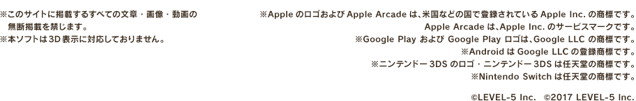 ※このサイトに掲載するすべての文章・画像・音声・動画の無断転載を禁じます。※本ソフトは3D表示に対応しておりません。※AppleのロゴおよびApple Arcadeは、米国などの国で登録されているApple Inc.の商標です。Apple Arcadeは、Apple Inc.のサービスマークです。※Google Play および Google Play ロゴは、Google LLC の商標です。※AndroidはGoogle LLCの登録商標です。※ニンテンドー3DSのロゴ・ニンテンドー3DSは任天堂の商標です。※Nintendo Switchは任天堂の商標です。 ©LEVEL-5 Inc. ©2017 LEVEL-5 Inc.