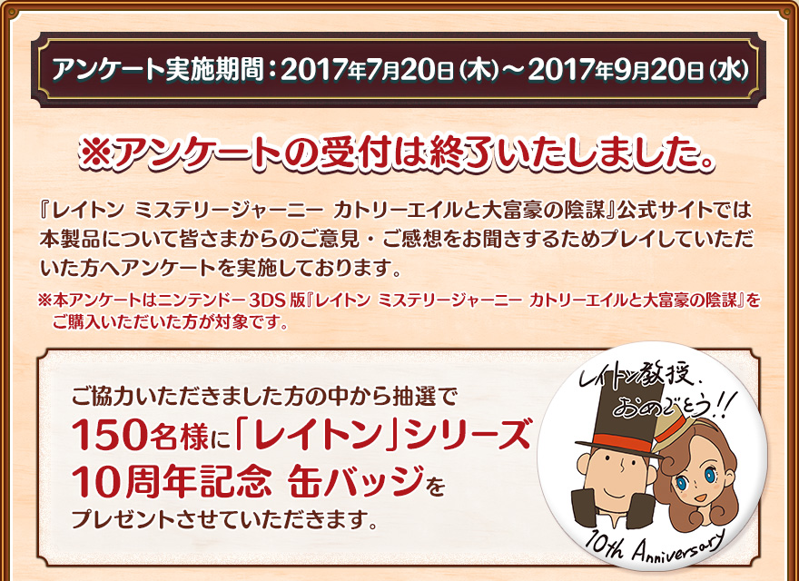 アンケート実施期間：2017年7月20日（木）〜2017年9月20日（水）/※アンケートの受付は終了いたしました。/『レイトン ミステリージャーニー カトリーエイルと大富豪の陰謀』公式サイトでは本製品について皆さまからのご意見・ご感想をお聞きするためプレイしていただいた方へアンケートを実施しております。※本アンケートはニンテンドー3DS版『レイトン ミステリージャーニー カトリーエイルと大富豪の陰謀』をご購入いただいた方が対象です。/ご協力いただきました方の中から抽選で150名様に「レイトン」シリーズ10周年記念 缶バッジをプレゼントさせていただきます。