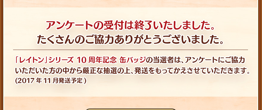 アンケートの受付は終了いたしました。たくさんのご協力ありがとうございました。/「レイトン」シリーズ 10周年記念 缶バッジの当選者は、アンケートにご協力いただいた方の中から厳正な抽選の上、発送をもってかえさせていただきます。(2017年11月発送予定)