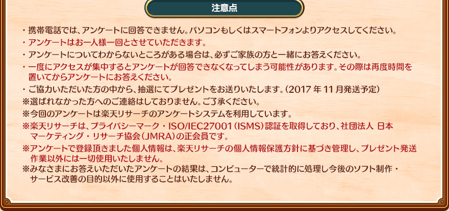 注意点・携帯電話では、アンケートに回答できません。パソコンもしくはスマートフォンよりアクセスしてください。・アンケートはお一人様一回とさせていただきます。・アンケートについてわからないところがある場合は、必ずご家族の方と一緒にお答えください。・一度にアクセスが集中するとアンケートが回答できなくなってしまう可能性があります。その際は再度時間を置いてからアンケートにお答えください。・ご協力いただいた方の中から、抽選にてプレゼントをお送りいたします。（2017年11月発送予定）※選ばれなかった方へのご連絡はしておりません。ご了承ください。※今回のアンケートは楽天リサーチのアンケートシステムを利用しています。※楽天リサーチは、プライバシーマーク・ISO/IEC27001（ISMS）認証を取得しており、社団法人 日本マーケティング・リサーチ協会（JMRA）の正会員です。※アンケートで登録頂きました個人情報は、楽天リサーチの個人情報保護方針に基づき管理し、プレゼント発送作業以外には一切使用いたしません。※みなさまにお答えいただいたアンケートの結果は、コンピューターで統計的に処理し今後のソフト制作・サービス改善の目的以外に使用することはいたしません。