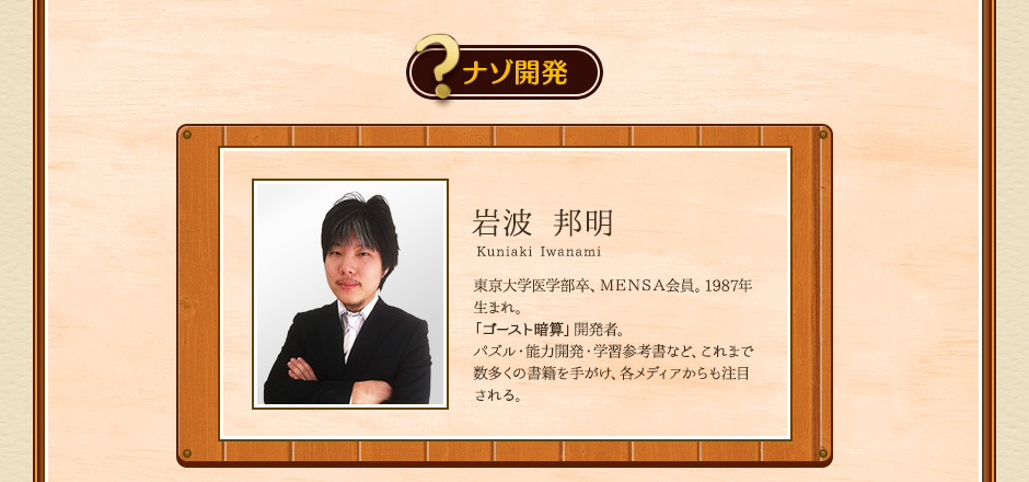 ナゾ開発 岩波 邦明 kuniaki iwanami 東京大学医学部卒、ＭＥＮＳＡ会員。1987年生まれ。「ゴースト暗算」開発者。パズル・能力開発・学習参考書など、これまで数多くの書籍を手がけ、各メディアからも注目される。