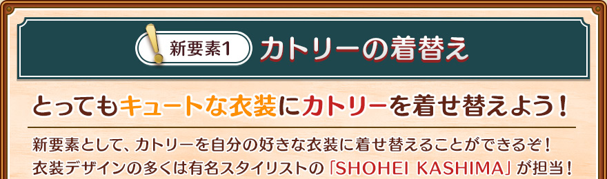 新要素1/カトリーの着替え/とってもキュートな衣装にカトリーを着せ替えよう！/新要素として、カトリーを自分の好きな衣装に着せ替えることができるぞ！衣装デザインの多くは有名スタイリストの「SHOHEI KASHIMA」が担当！