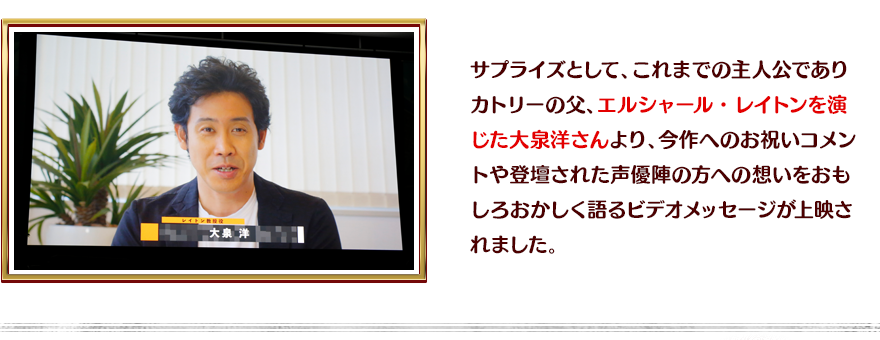 サプライズとして、これまでの主人公でありカトリーの父、エルシャール・レイトンを演じた大泉洋さんより、今作へのお祝いコメントや登壇された声優陣の方への想いをおもしろおかしく語るビデオメッセージが上映されました。