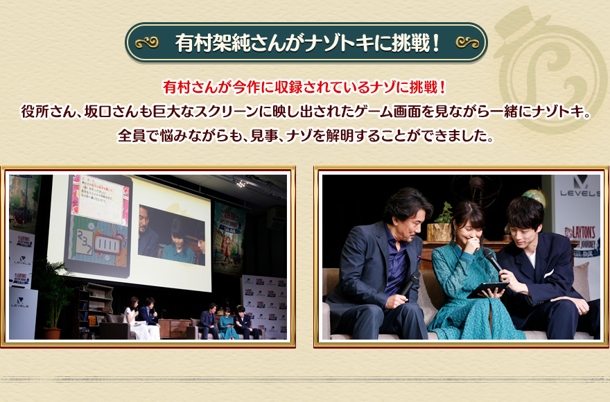 【有村架純さんがナゾトキに挑戦！】有村さんが今作に収録されているナゾに挑戦！役所さん、坂口さんも巨大なスクリーンに映し出されたゲーム画面を見ながら一緒にナゾトキ。全員で悩みながらも、見事、ナゾを解明することができました。