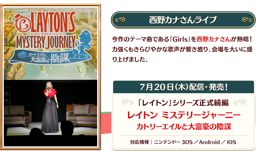 【西野カナさんライブ】今作のテーマ曲である「Girls」を西野カナさんが熱唱！力強くもきらびやかな歌声が響き渡り、会場を大いに盛り上げました。/【7月20日（木）配信・発売！】「レイトン」シリーズ正式続編 レイトン ミステリージャーニー カトリーエイルと大富豪の陰謀 対応機種：ニンテンドー3DS／Android／iOS