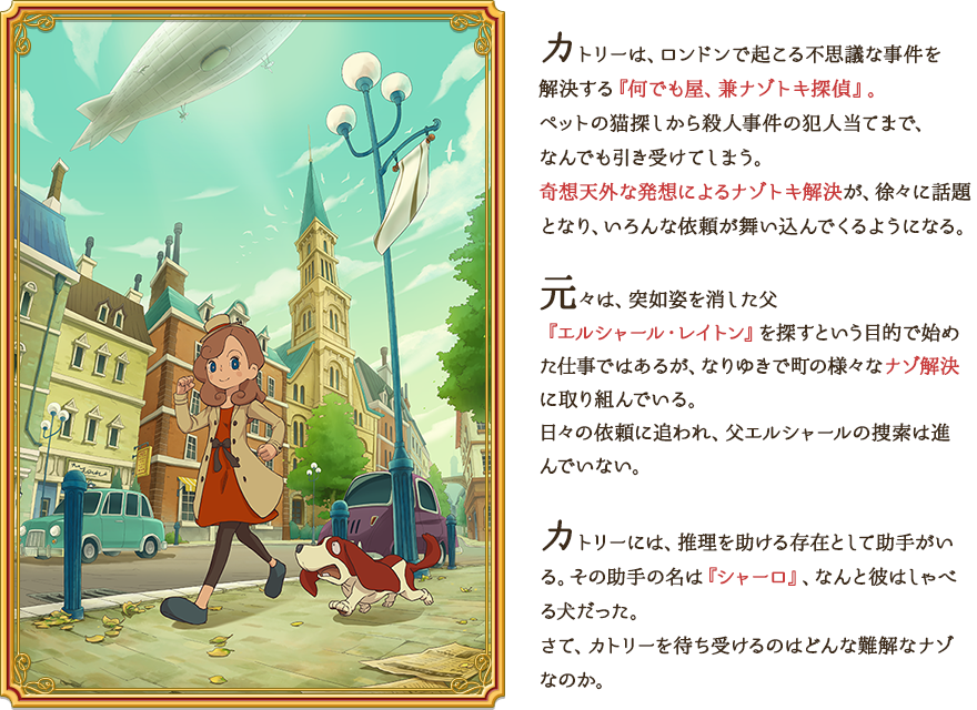 カトリーは、ロンドンで起こる不思議な事件を解決する『何でも屋、兼ナゾトキ探偵』。ペットの猫探しから殺人事件の犯人当てまで、なんでも引き受けてしまう。奇想天外な発想によるナゾトキ解決が、徐々に話題となり、いろんな依頼をが舞い込んでくるようになる。 元々は、突如姿を消した父『エルシャール・レイトン』を探すという目的で始めた仕事ではあるが、なりゆきで町の様々なナゾ解決に取り組んでいる。日々の依頼に追われ、父エルシャールの捜索は進んでいない。カトリーには、推理を助ける存在として助手がいる。その助手の名は『シャーロ』、なんと彼はしゃべる犬だった。さて、カトリーを待ち受けるのはどんな難解なナゾなのか。