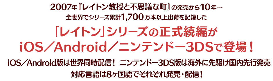 2007年『レイトン教授と不思議な町』の発売から10年…全世界でシリーズ累計1,700万本以上出荷を記録した「レイトン」シリーズの正式続編がiOS／Android／ニンテンドー3DSで登場！iOS／Android版は世界同時配信！ ニンテンドー3DS版は海外に先駆け国内先行発売！対応言語は8ヶ国語でそれぞれ発売・配信！