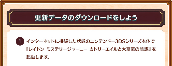 【更新データのダウンロードをしよう】1.インターネットに接続した状態のニンテンドー3DSシリーズ本体で『レイトン ミステリージャーニー カトリーエイルと大富豪の陰謀』を起動します。