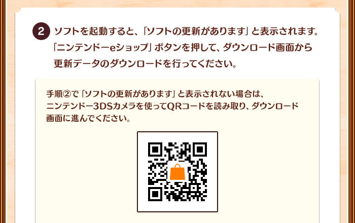 2.ソフトを起動すると、「ソフトの更新があります」と表示されます。「ニンテンドーeショップ」ボタンを押して、ダウンロード画面から更新データのダウンロードを行ってください。/手順2で「ソフトの更新があります」と表示されない場合は、ニンテンドー3DSカメラを使ってQRコードを読み取り、ダウンロード画面に進んでください。