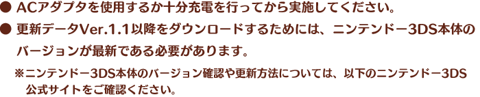 ●ACアダプタを使用するか十分充電を行ってから実施してください。●更新データVer.1.1以降をダウンロードするためには、ニンテンドー3DS本体のバージョンが最新である必要があります。※ニンテンドー3DS本体のバージョン確認や更新方法については、以下のニンテンドー3DS公式サイトをご確認ください。