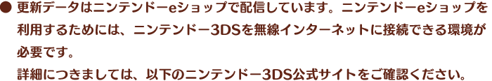 ●更新データはニンテンドーeショップで配信しています。ニンテンドーeショップを利用するためには、ニンテンドー3DSを無線インターネットに接続できる環境が必要です。詳細につきましては、以下のニンテンドー3DS公式サイトをご確認ください。