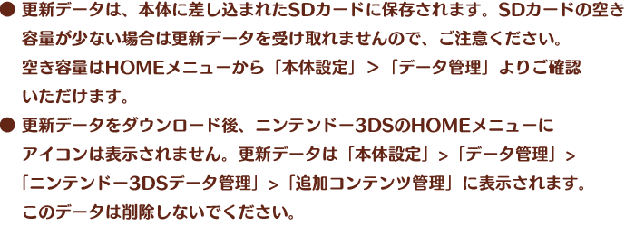  ●更新データは、本体に差し込まれたSDカードに保存されます。SDカードの空き容量が少ない場合は更新データを受け取れませんので、ご注意ください。空き容量はHOMEメニューから「本体設定」＞「データ管理」よりご確認いただけます。 ● 更新データをダウンロード後、ニンテンドー3DSのHOMEメニューにアイコンは表示されません。更新データは「本体設定」>「データ管理」>「ニンテンドー3DSデータ管理」>「追加コンテンツ管理」に表示されます。このデータは削除しないでください。