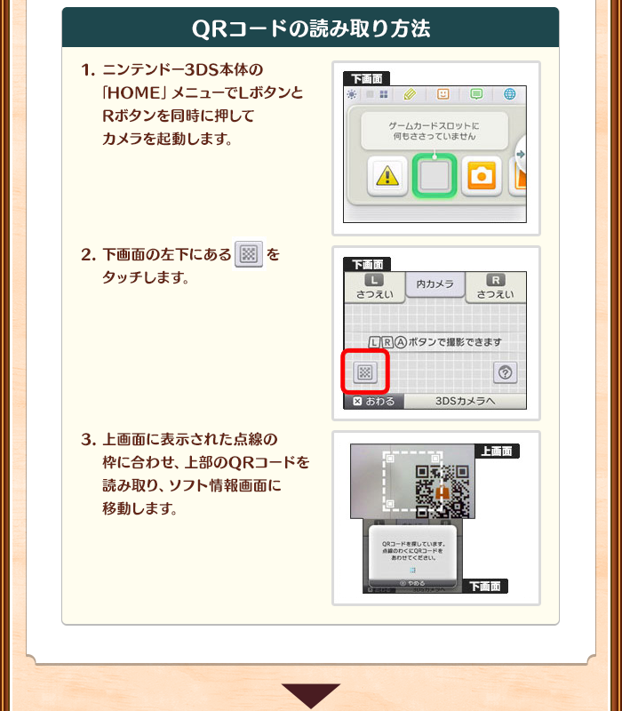 「QRコードの読み取り方法」/1.ニンテンドー3DS本体の「HOME」メニューでLボタンとRボタンを同時に押してカメラを起動します。/2.下画面の左下にあるマークをタッチします。/3.上画面に表示された点線の枠に合わせ、上部のQRコードを読み取り、ソフト情報画面に移動します。