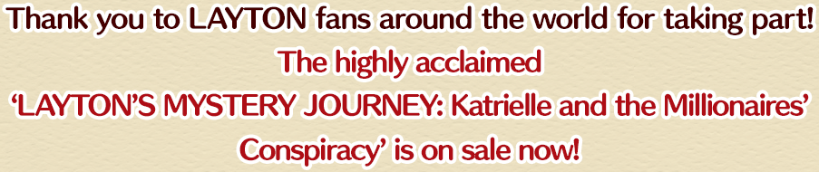 Thank you to LAYTON fans around the world for taking part! The highly acclaimed ‘LAYTON’S MYSTERY JOURNEY: Katrielle and the Millionaires’ Conspiracy’ is on sale now!