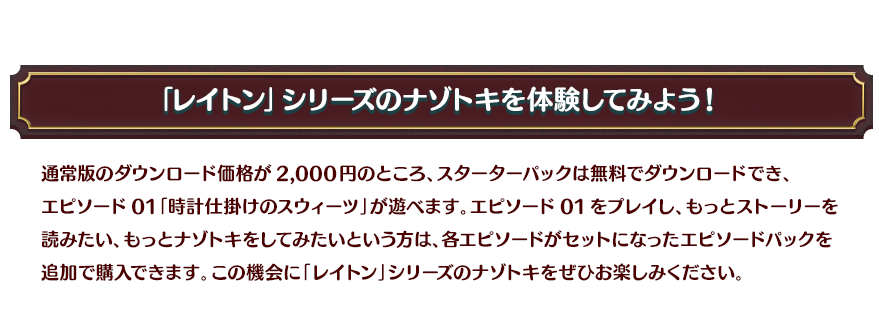 「レイトン」シリーズのナゾトキを体験してみよう！/通常版のダウンロード価格が2,000円のところ、スターターパックは無料でダウンロードでき、エピソード01「時計仕掛けのスウィーツ」が遊べます。エピソード01をプレイし、もっとストーリーを読みたい、もっとナゾトキをしてみたいという方は、各エピソードがセットになったエピソードパックを追加で購入できます。この機会に「レイトン」シリーズのナゾトキをぜひお楽しみください。