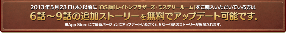 2013年5月23日（木）以前にiOS版『レイトンブラザーズ・ミステリールーム』をご購入いただいている方は6話～9話の追加ストーリーを無料でアップデート可能です。 ※App Storeにて最新バージョンにアップデートいただくと6話～9話のストーリーが追加されます。