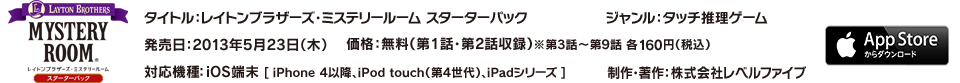 タイトル：レイトンブラザーズ・ミステリールーム スターターパック／ジャンル：タッチ推理ゲーム／発売日：2013年5月23日（木）／価格：無料（第1話・第2話収録）※第3話～第9話 各160円（税込）／対応機種：iOS端末 [ iPhone4以降、iPod touch（第4世代）、iPadシリーズ ]／制作・著作：株式会社レベルファイブ