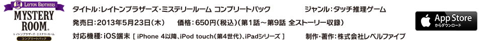 タイトル：レイトンブラザーズ・ミステリールーム コンプリートパック／ジャンル：タッチ推理ゲーム／発売日：2013年5月23日（木）／価格：650円（税込）（第1話～第9話 全ストーリー収録）／対応機種：iOS端末 [ iPhone4以降、iPod touch（第4世代）、iPadシリーズ ]／制作・著作：株式会社レベルファイブ