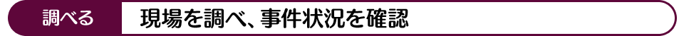 調べる 現場を調べ、事件状況を確認