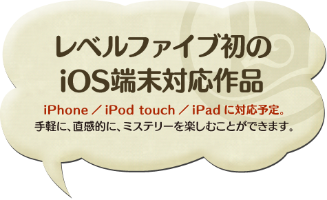 レベルファイブ初の iOS端末対応作品 iPhone／iPod touch／iPadに対応予定。 手軽に、直感的に、ミステリーを楽しむことができます。 