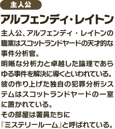 主人公、アルフェンディ・レイトンの職業はスコットランドヤードの天才的な事件分析官。明晰な分析力と卓越した論理であらゆる事件を解決に導くといわれている。彼の作り上げた独自犯罪分析システムはスコットランドヤードの一室に置かれている。その部屋は署員たちに『ミステリールーム』と呼ばれている。