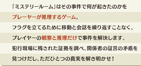 「ミステリールーム」はその事件で何が起きたのかをプレーヤーが推理するゲーム。フラグを立てるために移動と会話を繰り返すことなく、プレイヤーの観察と推理だけで事件を解決します。犯行現場に残された証拠を調べ、関係者の証言の矛盾を見つけだし、ただひとつの真実を解き明かせ！