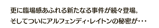 更に臨場感あふれる新たなる事件が続々登場。そしてついにアルフェンディ・レイトンの秘密が・・・