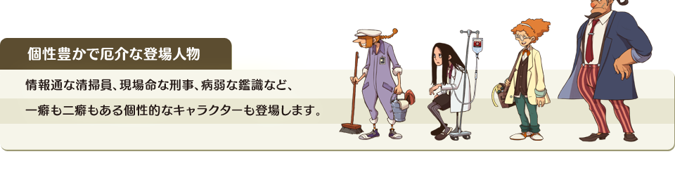 個性豊かで厄介な登場人物　情報通な清掃員、現場命な刑事、病弱な鑑識など、一癖も二癖もある個性的なキャラクターも登場します。