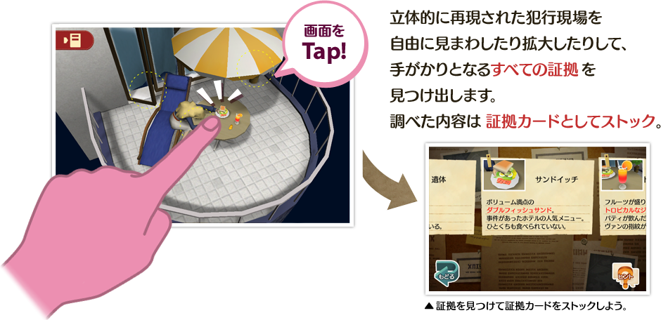 画面をTap!　立体的に再現された犯行現場を自由に見まわしたり拡大したりして、手がかりとなるすべての証拠を見つけ出します。調べた内容は証拠カードとしてストック。　▲証拠を見つけて証拠カードをストックしよう。