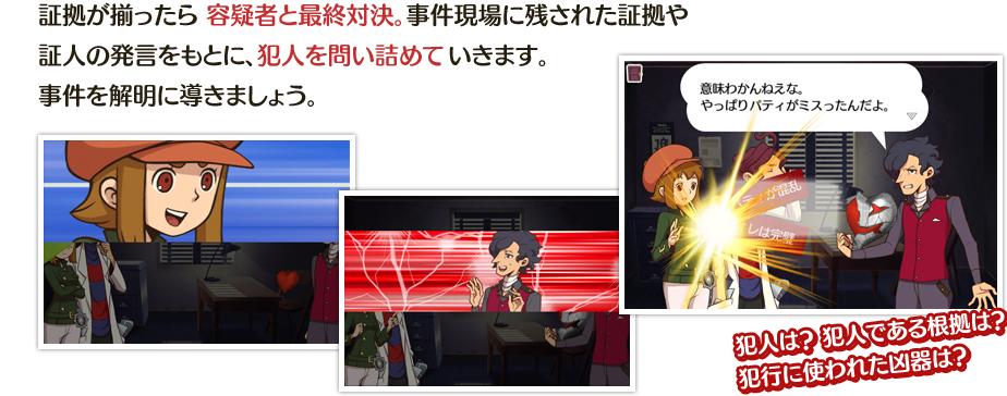 証拠が揃ったら 容疑者と最終対決。事件現場に残された証拠や証人の発言をもとに、犯人を問い詰めていきます。事件を解明に導きましょう。　犯人は？ 犯人である根拠は？犯行に使われた凶器は？