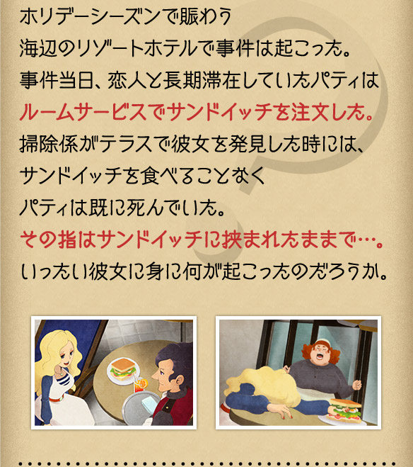 ホリデーシーズンで賑わう海辺のリゾートホテルで事件は起こった。事件当日、恋人と長期滞在していたパティはルームサービスでサンドイッチを注文した。掃除係がテラスで彼女を発見した時には、サンドイッチを食べることなくパティは既に死んでいた。その指はサンドイッチに挟まれたままで…。いったい彼女に身に何が起こったのだろうか。