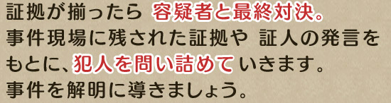 証拠が揃ったら 容疑者と最終対決。事件現場に残された証拠や 証人の発言をもとに、犯人を問い詰めていきます。事件を解明に導きましょう。