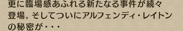 更に臨場感あふれる新たなる事件が続々
登場。 そしてついにアルフェンディ・レイトンの秘密が・・・