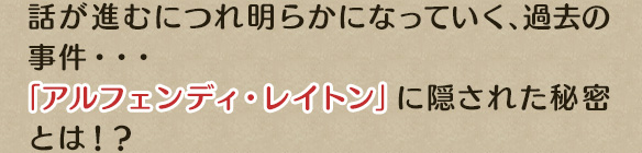 話が進むにつれ明らかになっていく、過去の事件・・・「アルフェンディ・レイトン」に隠された秘密とは！？