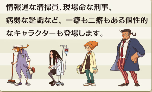 情報通な清掃員、現場命な刑事、病弱な鑑識など、一癖も二癖もある個性的なキャラクターも登場します。