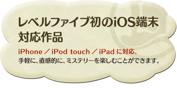レベルファイブ初のiOS端末 対応作品iPhone／iPod touch／iPadに対応。手軽に、直感的に、ミステリーを楽しむことができます。
