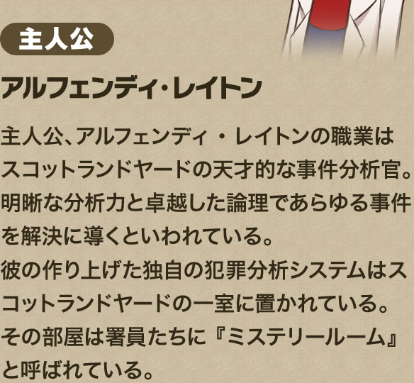 主人公アルフェンディ・レイトン主人公、アルフェンディ・レイトンの職業はスコットランドヤードの天才的な事件分析官。 明晰な分析力と卓越した論理であらゆる事件を解決に導くといわれている。 彼の作り上げた独自の犯罪分析システムはスコットランドヤードの一室に置かれている。 その部屋は署員たちに 『ミステリールーム』と呼ばれている。