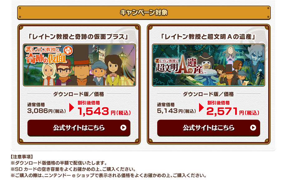 キャンペーン対象 「レイトン教授と奇跡の仮面プラス」 ダウンロード版／価格 通常価格3,086円（税込） 割引後価格1,543円（税込） 「レイトン教授と超文明Aの遺産」 ダウンロード版／価格 通常価格5,143円（税込） 割引後価格2,571円（税込） 【注意事項】※ダウンロード版価格の半額で配信いたします。※SDカードの空き容量をよくお確かめの上、ご購入ください。※ご購入の際は、ニンテンドーeショップで表示される価格をよくお確かめの上、ご購入ください。