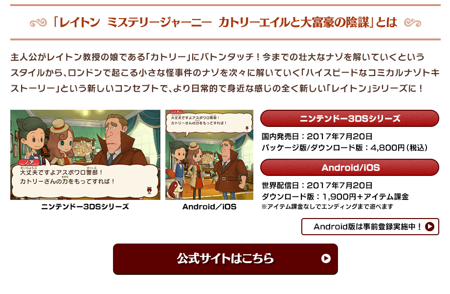 「レイトン ミステリージャーニー カトリーエイルと大富豪の陰謀」とは 主人公がレイトン教授の娘である「カトリー」にバトンタッチ!今までの壮大なナゾを解いていくというスタイルから、ロンドンで起こる小さな怪事件のナゾを次々に解いていく「ハイスピードなコミカルナゾトキストーリー」という新しいコンセプトで、より日常的で身近な感じの全く新しい「レイトン」シリーズに! ニンテンドー3DSシリーズ 国内発売日：2017年7月20日 Android/iOS 世界配信日：2017年7月20日 ダウンロード版：1,900円＋アイテム課金 パッケージ版/ダウンロード版：4,800円（税込） ※アイテム課金なしでエンディングまで遊べます